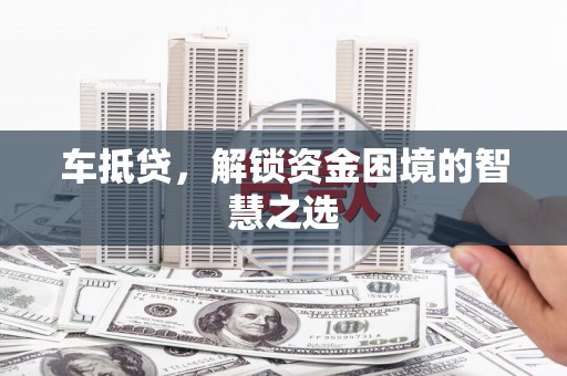 克什克腾旗车抵贷，解锁资金困境的智慧之选